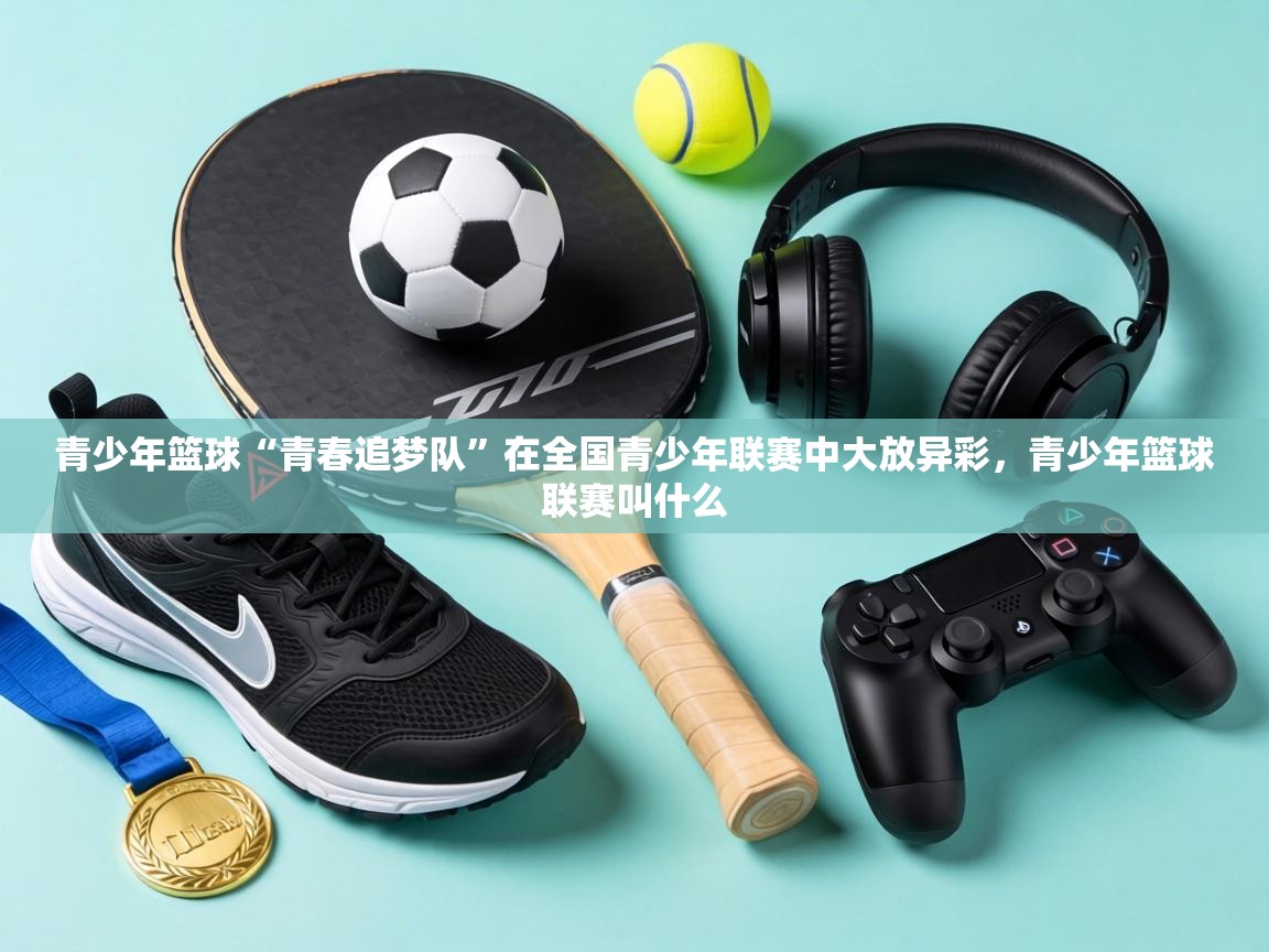 青少年篮球“青春追梦队”在全国青少年联赛中大放异彩,青少年篮球联赛叫什么 第1张