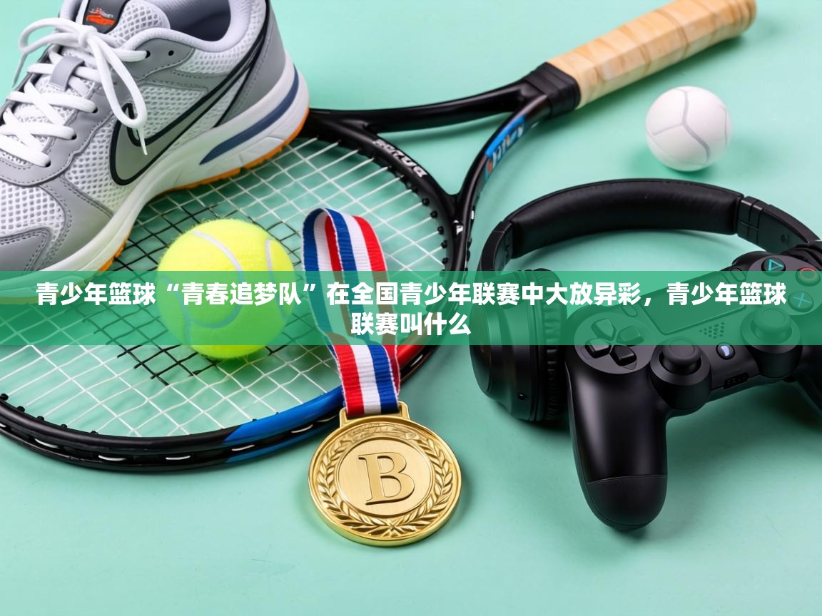 青少年篮球“青春追梦队”在全国青少年联赛中大放异彩,青少年篮球联赛叫什么 第2张